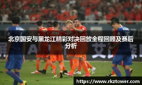 北京国安与黑龙江精彩对决回放全程回顾及赛后分析