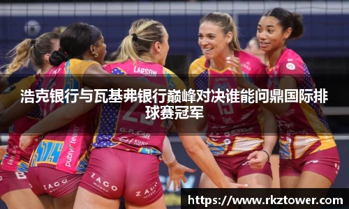 浩克银行与瓦基弗银行巅峰对决谁能问鼎国际排球赛冠军
